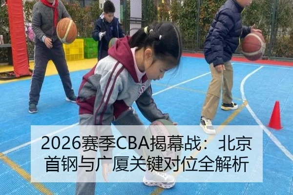 2026赛季CBA揭幕战：北京首钢与广厦关键对位全解析 - lol